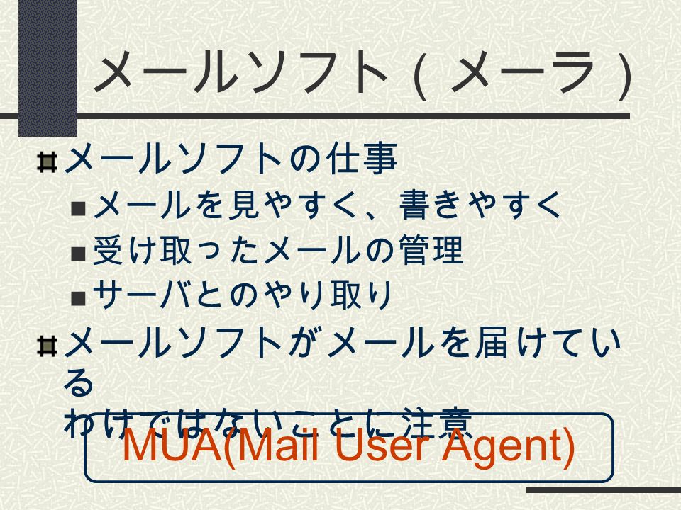 メールソフト（メーラ） メールソフトの仕事 メールを見やすく、書きやすく 受け取ったメールの管理 サーバとのやり取り メールソフトがメールを届けてい る わけではないことに注意 MUA(Mail User Agent)