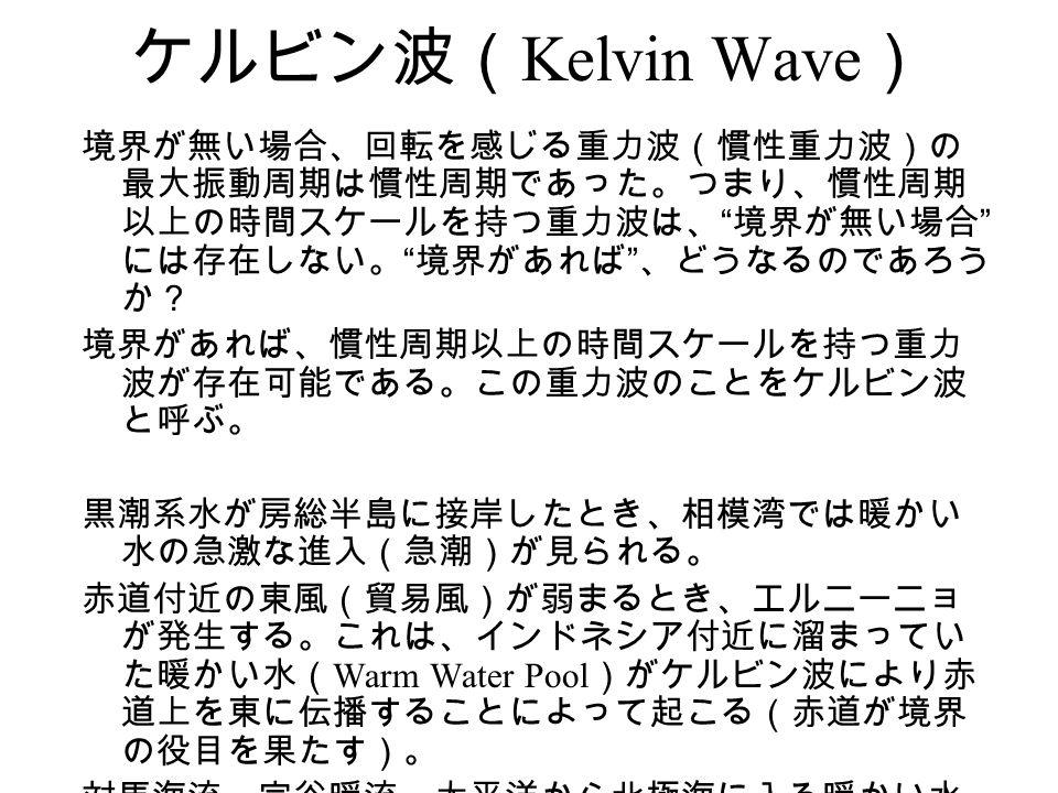 ケルビン波（ Kelvin Wave ） 境界が無い場合、回転を感じる重力波（慣性重力波）の 最大振動周期は慣性周期であった。つまり、慣性周期 以上の時間スケールを持つ重力波は、 境界が無い場合 には存在しない。 境界があれば 、どうなるのであろう か？ 境界があれば、慣性周期以上の時間スケールを持つ重力 波が存在可能である。この重力波のことをケルビン波 と呼ぶ。 黒潮系水が房総半島に接岸したとき、相模湾では暖かい 水の急激な進入（急潮）が見られる。 赤道付近の東風（貿易風）が弱まるとき、エルニーニョ が発生する。これは、インドネシア付近に溜まってい た暖かい水（ Warm Water Pool ）がケルビン波により赤 道上を東に伝播することによって起こる（赤道が境界 の役目を果たす）。 対馬海流、宗谷暖流、太平洋から北極海に入る暖かい水 も、ケルビン波に関係する。