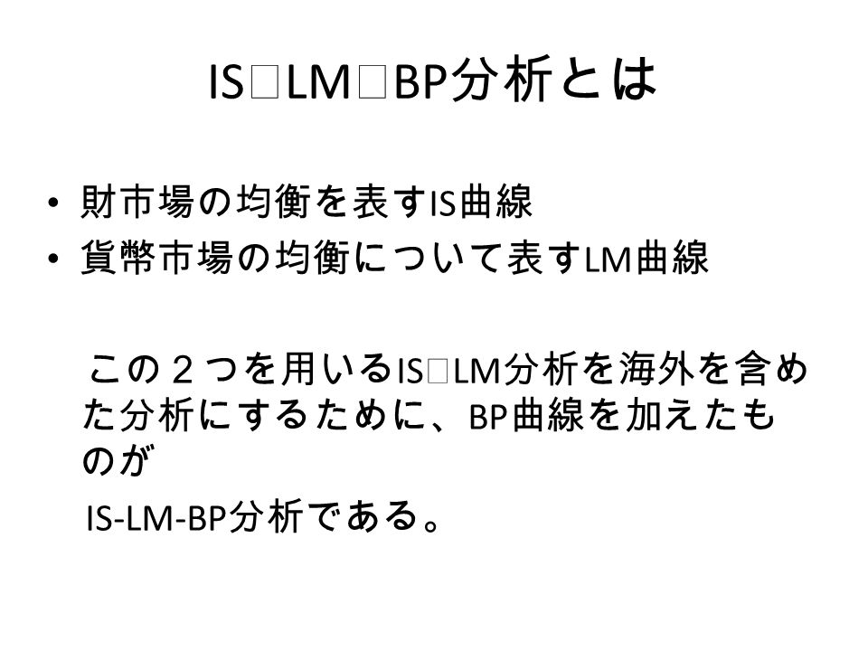 IS ｰ LM ｰ BP 分析とは 財市場の均衡を表す IS 曲線 貨幣市場の均衡について表す LM 曲線 この２つを用いる IS ｰ LM 分析を海外を含め た分析にするために、 BP 曲線を加えたも のが IS-LM-BP 分析である。