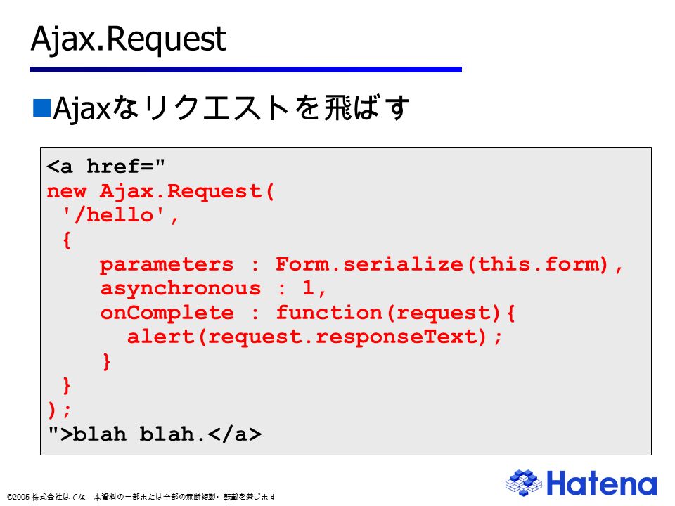 © 2005 株式会社はてな 本資料の一部または全部の無断複製・転載を禁じます Ajax.Request Ajax なリクエストを飛ばす <a href= new Ajax.Request( /hello , { parameters : Form.serialize(this.form), asynchronous : 1, onComplete : function(request){ alert(request.responseText); } ); >blah blah.