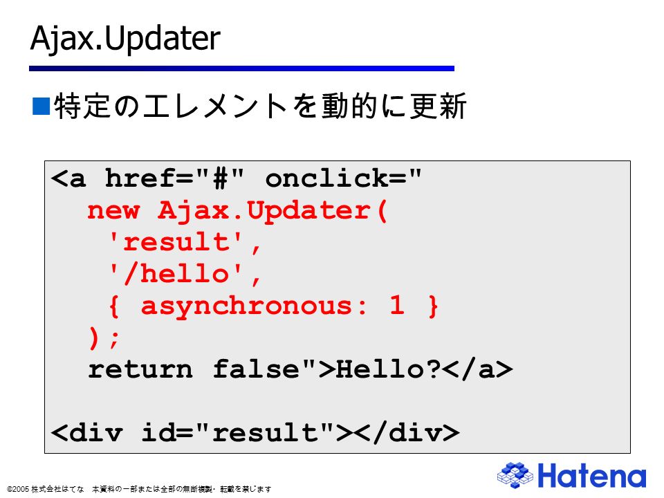 © 2005 株式会社はてな 本資料の一部または全部の無断複製・転載を禁じます Ajax.Updater 特定のエレメントを動的に更新 <a href= # onclick= new Ajax.Updater( result , /hello , { asynchronous: 1 } ); return false >Hello