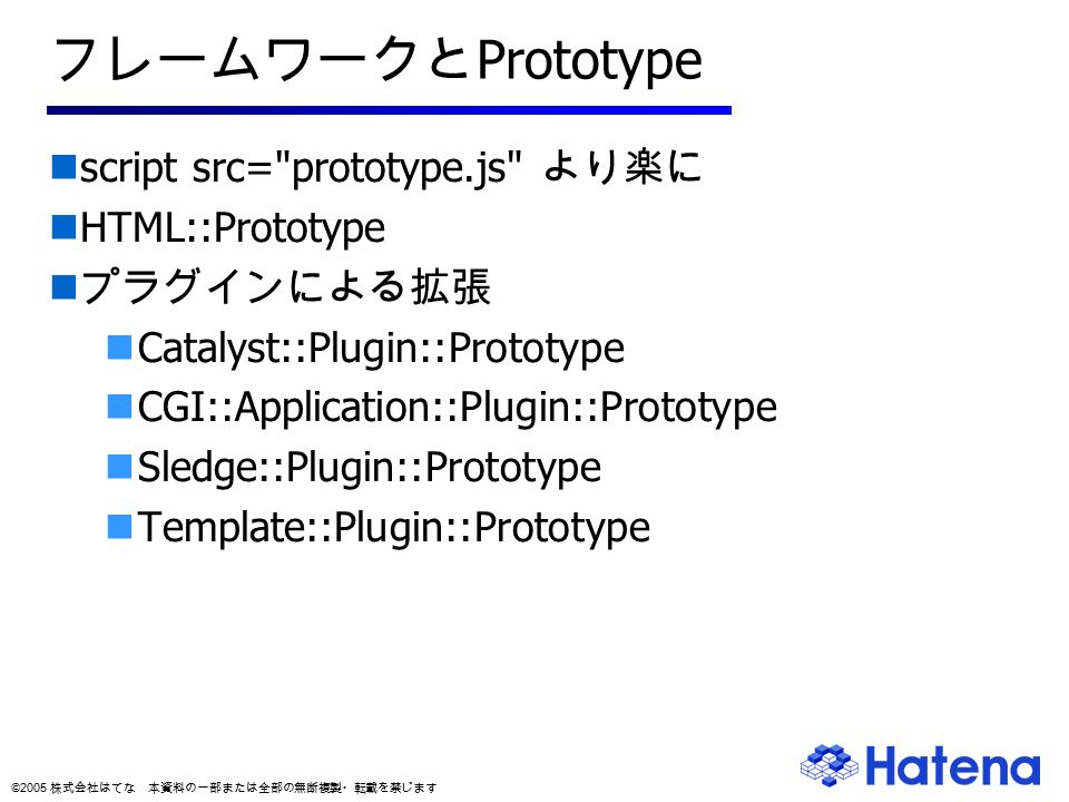 © 2005 株式会社はてな 本資料の一部または全部の無断複製・転載を禁じます フレームワークと Prototype script src= prototype.js より楽に HTML::Prototype プラグインによる拡張 Catalyst::Plugin::Prototype CGI::Application::Plugin::Prototype Sledge::Plugin::Prototype Template::Plugin::Prototype