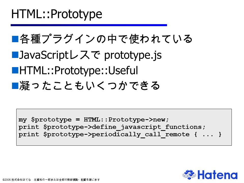 © 2005 株式会社はてな 本資料の一部または全部の無断複製・転載を禁じます HTML::Prototype 各種プラグインの中で使われている JavaScript レスで prototype.js HTML::Prototype::Useful 凝ったこともいくつかできる my $prototype = HTML::Prototype->new; print $prototype->define_javascript_functions; print $prototype->periodically_call_remote {...