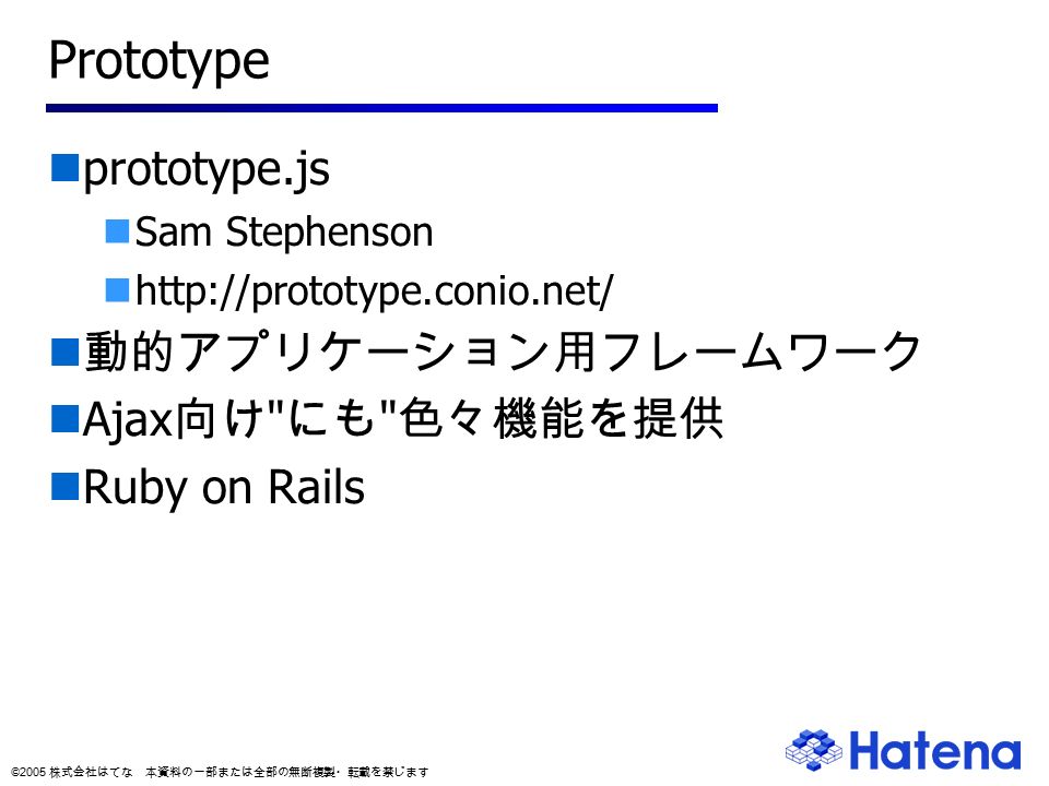 © 2005 株式会社はてな 本資料の一部または全部の無断複製・転載を禁じます Prototype prototype.js Sam Stephenson   動的アプリケーション用フレームワーク Ajax 向け にも 色々機能を提供 Ruby on Rails