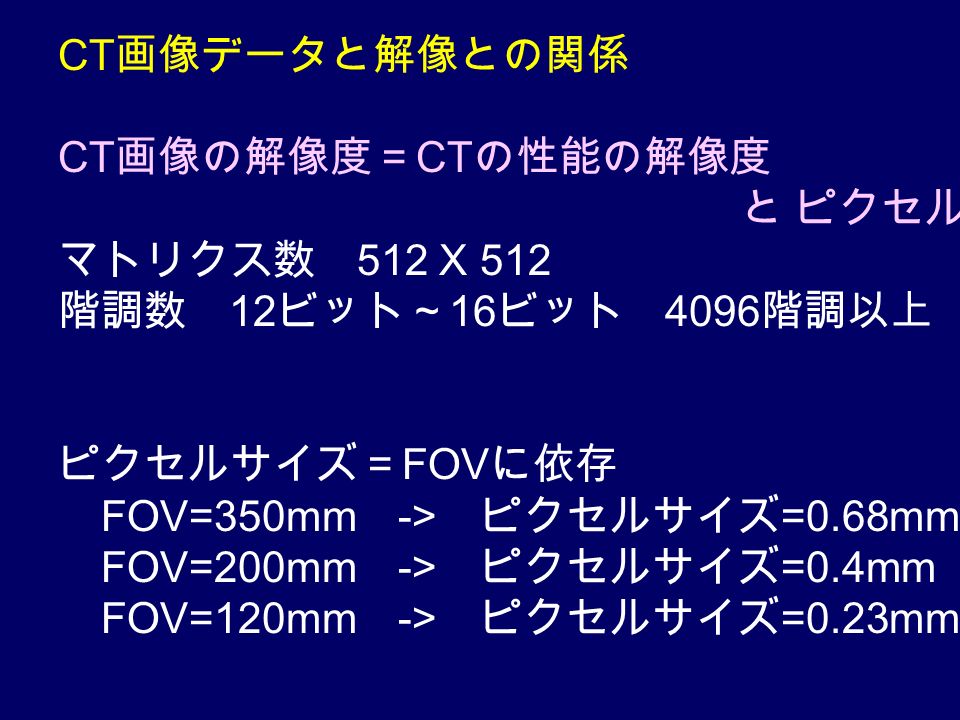 CT 画像データと解像との関係 CT 画像の解像度＝ CT の性能の解像度 と ピクセルの解像度 マトリクス数 512 X 512 階調数 12 ビット～ 16 ビット 4096 階調以上 ピクセルサイズ＝ FOV に依存 FOV=350mm -> ピクセルサイズ =0.68mm FOV=200mm -> ピクセルサイズ =0.4mm FOV=120mm -> ピクセルサイズ =0.23mm