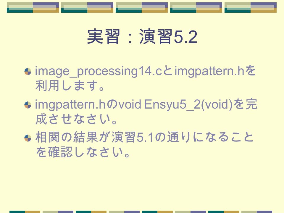 実習：演習 5.2 image_processing14.c と imgpattern.h を 利用します。 imgpattern.h の void Ensyu5_2(void) を完 成させなさい。 相関の結果が演習 5.1 の通りになること を確認しなさい。