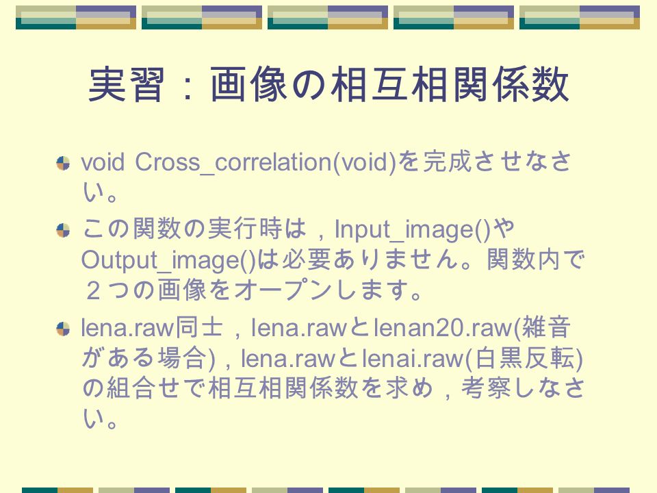 実習：画像の相互相関係数 void Cross_correlation(void) を完成させなさ い。 この関数の実行時は， Input_image() や Output_image() は必要ありません。関数内で ２つの画像をオープンします。 lena.raw 同士， lena.raw と lenan20.raw( 雑音 がある場合 ) ， lena.raw と lenai.raw( 白黒反転 ) の組合せで相互相関係数を求め，考察しなさ い。