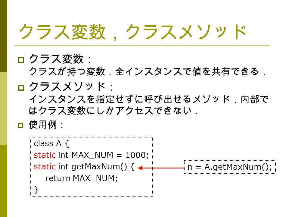 クラス変数，クラスメソッド  クラス変数： クラスが持つ変数．全インスタンスで値を共有できる．  クラスメソッド： インスタンスを指定せずに呼び出せるメソッド．内部で はクラス変数にしかアクセスできない．  使用例： n = A.getMaxNum(); class A { static int MAX_NUM = 1000; static int getMaxNum() { return MAX_NUM; }