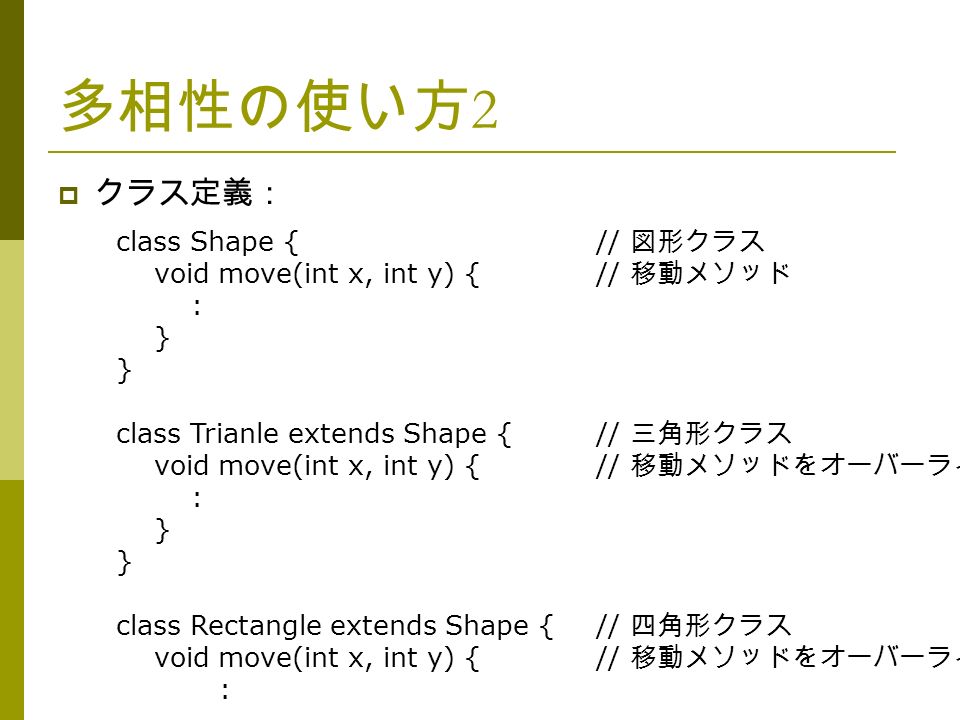 多相性の使い方 2  クラス定義： class Shape {// 図形クラス void move(int x, int y) {// 移動メソッド : } class Trianle extends Shape {// 三角形クラス void move(int x, int y) {// 移動メソッドをオーバーライド : } class Rectangle extends Shape {// 四角形クラス void move(int x, int y) {// 移動メソッドをオーバーライド :