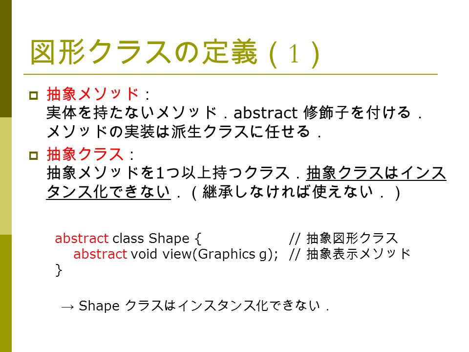 図形クラスの定義（ 1 ）  抽象メソッド： 実体を持たないメソッド． abstract 修飾子を付ける． メソッドの実装は派生クラスに任せる．  抽象クラス： 抽象メソッドを 1 つ以上持つクラス．抽象クラスはインス タンス化できない．（継承しなければ使えない．） abstract class Shape {// 抽象図形クラス abstract void view(Graphics g);// 抽象表示メソッド } → Shape クラスはインスタンス化できない．