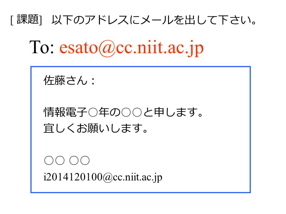 To: 佐藤さん： 情報電子 ○ 年の ○○ と申します。 宜しくお願いします。 ○○ [ 課題 ] 以下のアドレスにメールを出して下さい。