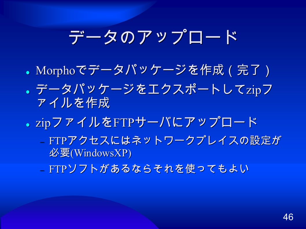 46 データのアップロード Morpho でデータパッケージを作成（完了） Morpho でデータパッケージを作成（完了） データパッケージをエクスポートして zip フ ァイルを作成 データパッケージをエクスポートして zip フ ァイルを作成 zip ファイルを FTP サーバにアップロード zip ファイルを FTP サーバにアップロード  FTP アクセスにはネットワークプレイスの設定が 必要 (WindowsXP)‏  FTP ソフトがあるならそれを使ってもよい