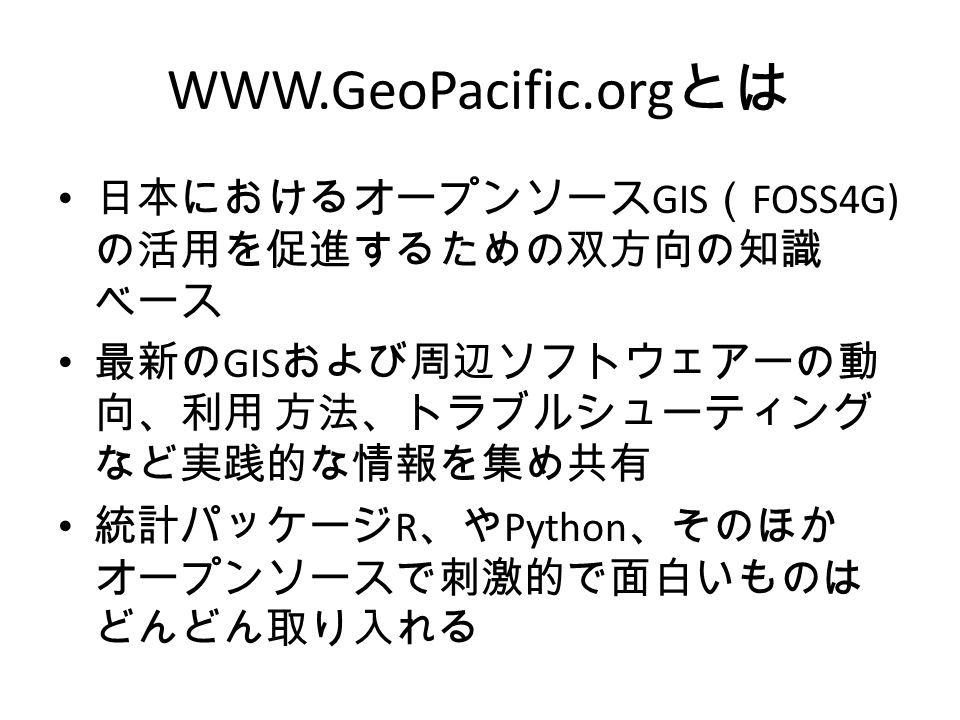 とは 日本におけるオープンソース GIS （ FOSS4G) の活用を促進するための双方向の知識 ベース 最新の GIS および周辺ソフトウェアーの動 向、利用 方法、トラブルシューティング など実践的な情報を集め共有 統計パッケージ R 、や Python 、そのほか オープンソースで刺激的で面白いものは どんどん取り入れる