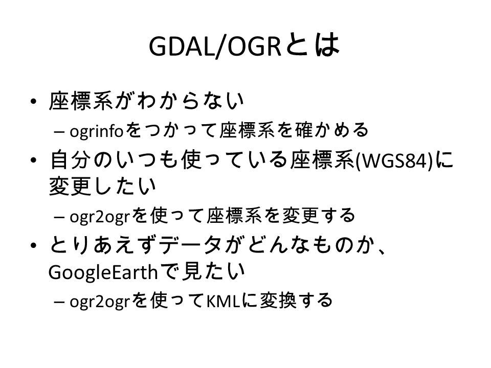 GDAL/OGR とは 座標系がわからない – ogrinfo をつかって座標系を確かめる 自分のいつも使っている座標系 (WGS84) に 変更したい – ogr2ogr を使って座標系を変更する とりあえずデータがどんなものか、 GoogleEarth で見たい – ogr2ogr を使って KML に変換する