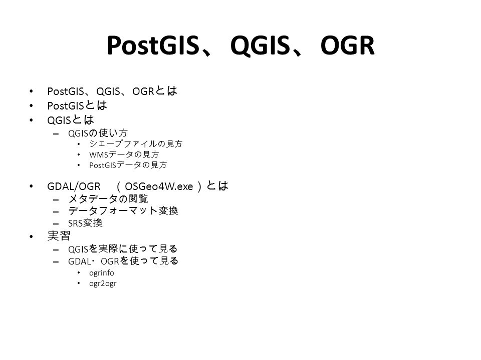 PostGIS 、 QGIS 、 OGR とは PostGIS とは QGIS とは – QGIS の使い方 シェープファイルの見方 WMS データの見方 PostGIS データの見方 GDAL/OGR （ OSGeo4W.exe ）とは – メタデータの閲覧 – データフォーマット変換 – SRS 変換 実習 – QGIS を実際に使って見る – GDAL ・ OGR を使って見る ogrinfo ogr2ogr
