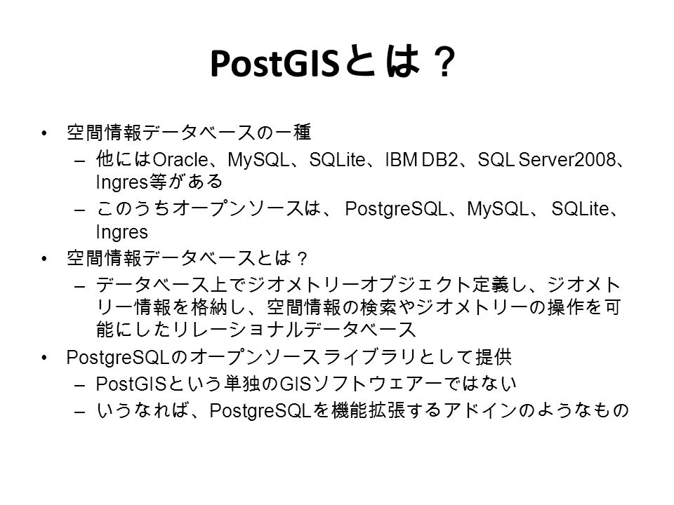 PostGIS とは？ 空間情報データベースの一種 – 他には Oracle 、 MySQL 、 SQLite 、 IBM DB2 、 SQL Server2008 、 Ingres 等がある – このうちオープンソースは、 PostgreSQL 、 MySQL 、 SQLite 、 Ingres 空間情報データベースとは？ – データベース上でジオメトリーオブジェクト定義し、ジオメト リー情報を格納し、空間情報の検索やジオメトリーの操作を可 能にしたリレーショナルデータベース PostgreSQL のオープンソース ライブラリとして提供 –PostGIS という単独の GIS ソフトウェアーではない – いうなれば、 PostgreSQL を機能拡張するアドインのようなもの