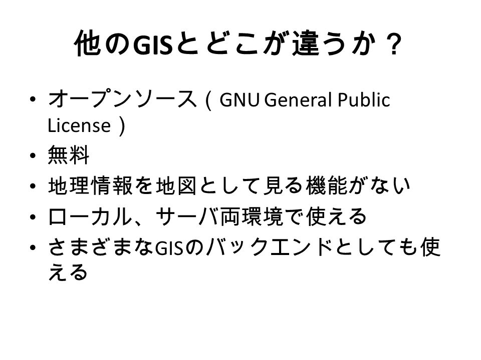 他の GIS とどこが違うか？ オープンソース（ GNU General Public License ） 無料 地理情報を地図として見る機能がない ローカル、サーバ両環境で使える さまざまな GIS のバックエンドとしても使 える