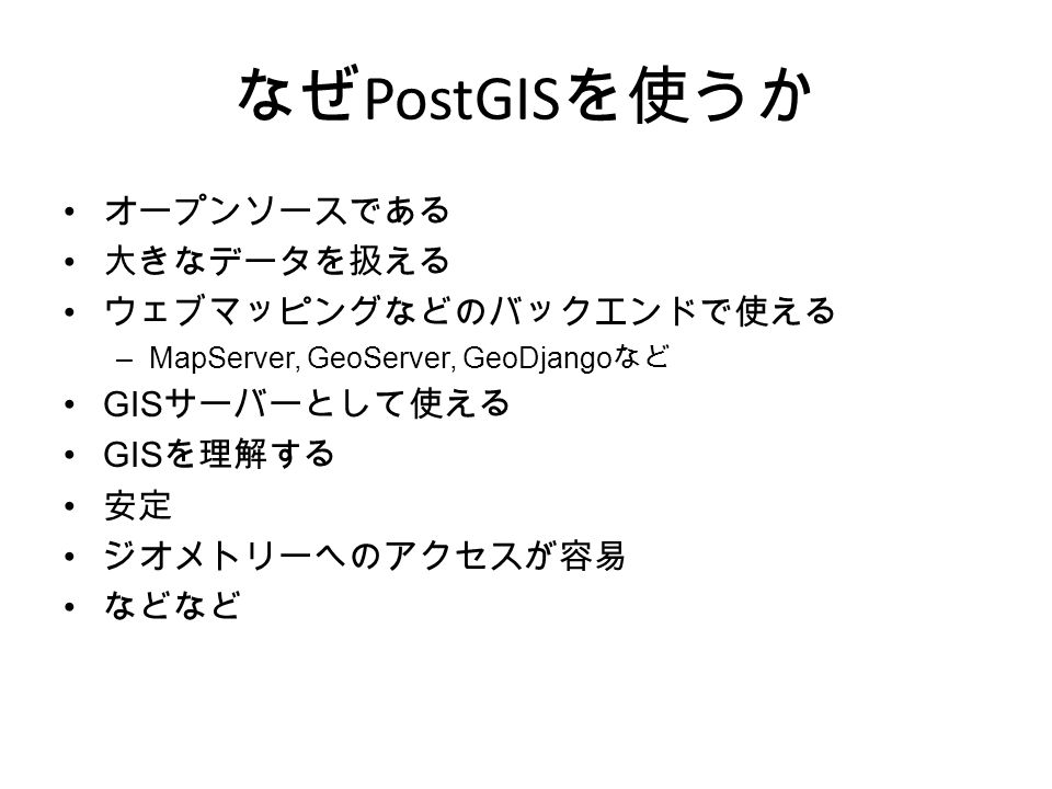なぜ PostGIS を使うか オープンソースである 大きなデータを扱える ウェブマッピングなどのバックエンドで使える –MapServer, GeoServer, GeoDjango など GIS サーバーとして使える GIS を理解する 安定 ジオメトリーへのアクセスが容易 などなど
