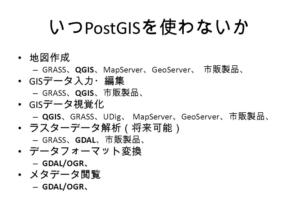 いつ PostGIS を使わないか 地図作成 – GRASS 、 QGIS 、 MapServer 、 GeoServer 、 市販製品、 GIS データ入力・編集 – GRASS 、 QGIS 、市販製品、 GIS データ視覚化 – QGIS 、 GRASS 、 UDig 、 MapServer 、 GeoServer 、市販製品、 ラスターデータ解析（将来可能） – GRASS 、 GDAL 、市販製品、 データフォーマット変換 – GDAL/OGR 、 メタデータ閲覧 – GDAL/OGR 、