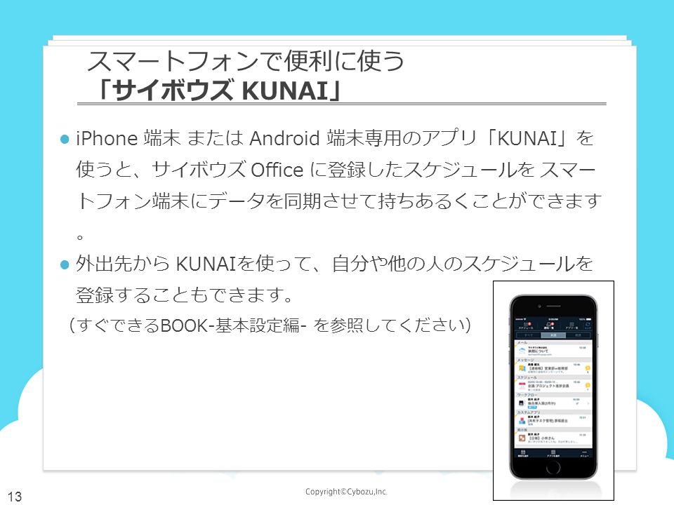 iPhone 端末 または Android 端末専用のアプリ「KUNAI」を 使うと、サイボウズ Office に登録したスケジュールを スマー トフォン端末にデータを同期させて持ちあるくことができます 。 外出先から KUNAIを使って、自分や他の人のスケジュールを 登録することもできます。 （すぐできるBOOK-基本設定編- を参照してください） スマートフォンで便利に使う 「サイボウズ KUNAI」 13