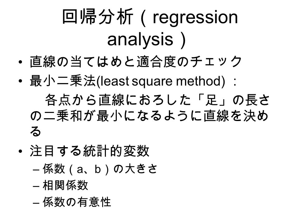 回帰分析（ regression analysis ） 直線の当てはめと適合度のチェック 最小二乗法 (least square method) ： 各点から直線におろした「足」の長さ の二乗和が最小になるように直線を決め る 注目する統計的変数 – 係数（ a 、 b ）の大きさ – 相関係数 – 係数の有意性