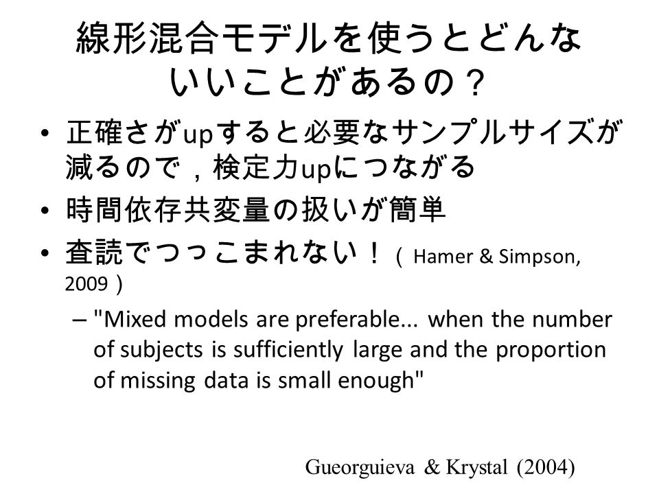 線形混合モデルを使うとどんな いいことがあるの？ 正確さが up すると必要なサンプルサイズが 減るので，検定力 up につながる 時間依存共変量の扱いが簡単 査読でつっこまれない！ （ Hamer & Simpson, 2009 ） – Mixed models are preferable...