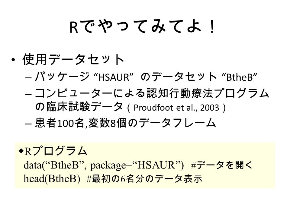 R でやってみてよ！ 使用データセット – パッケージ HSAUR のデータセット BtheB – コンピューターによる認知行動療法プログラム の臨床試験データ （ Proudfoot et al., 2003 ） – 患者 100 名, 変数 8 個のデータフレーム ◆ R プログラム data( BtheB , package= HSAUR ) # データを開く head(BtheB) # 最初の 6 名分のデータ表示