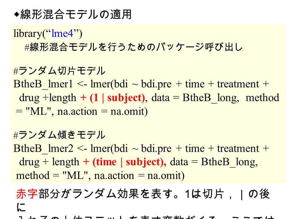 library( lme4 ) # 線形混合モデルを行うためのパッケージ呼び出し # ランダム切片モデル BtheB_lmer1 <- lmer(bdi ~ bdi.pre + time + treatment + drug +length + (1 | subject), data = BtheB_long, method = ML , na.action = na.omit) # ランダム傾きモデル BtheB_lmer2 <- lmer(bdi ~ bdi.pre + time + treatment + drug + length + (time | subject), data = BtheB_long, method = ML , na.action = na.omit) ◆線形混合モデルの適用 赤字部分がランダム効果を表す。 1 は切片，｜の後 に 入れ子の上位ユニットを表す変数がくる。ここでは 個人