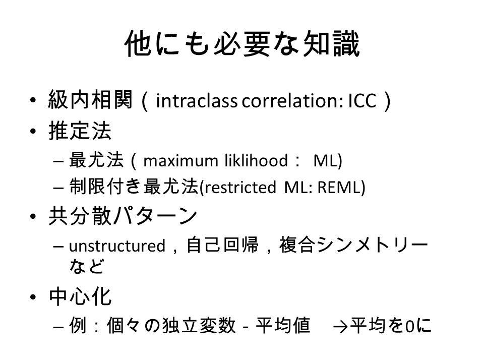 他にも必要な知識 級内相関（ intraclass correlation: ICC ） 推定法 – 最尤法（ maximum liklihood ： ML) – 制限付き最尤法 (restricted ML: REML) 共分散パターン – unstructured ，自己回帰，複合シンメトリー など 中心化 – 例：個々の独立変数－平均値 → 平均を 0 に