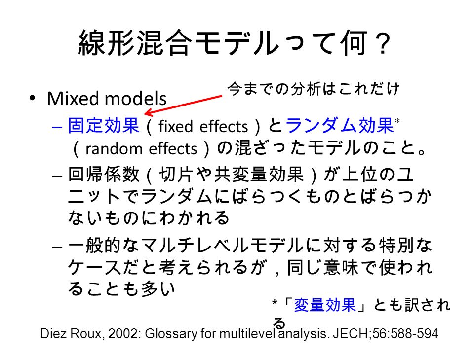 線形混合モデルって何？ Mixed models – 固定効果（ fixed effects ）とランダム効果 * （ random effects ）の混ざったモデルのこと。 – 回帰係数（切片や共変量効果）が上位のユ ニットでランダムにばらつくものとばらつか ないものにわかれる – 一般的なマルチレベルモデルに対する特別な ケースだと考えられるが，同じ意味で使われ ることも多い Diez Roux, 2002: Glossary for multilevel analysis.