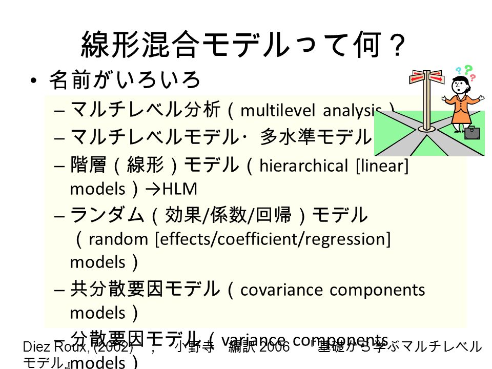線形混合モデルって何？ 名前がいろいろ – マルチレベル分析（ multilevel analysis ） – マルチレベルモデル・多水準モデル – 階層（線形）モデル（ hierarchical [linear] models ） →HLM – ランダム（効果 / 係数 / 回帰）モデル （ random [effects/coefficient/regression] models ） – 共分散要因モデル（ covariance components models ） – 分散要因モデル（ variance components models ） Diez Roux, (2002) ； 小野寺 編訳 2006 『基礎から学ぶマルチレベル モデル』
