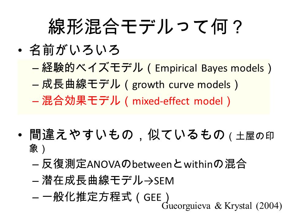 線形混合モデルって何？ 名前がいろいろ – 経験的ベイズモデル（ Empirical Bayes models ） – 成長曲線モデル（ growth curve models ） – 混合効果モデル（ mixed-effect model ） 間違えやすいもの，似ているもの （土屋の印 象） – 反復測定 ANOVA の between と within の混合 – 潜在成長曲線モデル →SEM – 一般化推定方程式（ GEE ） Gueorguieva & Krystal (2004)