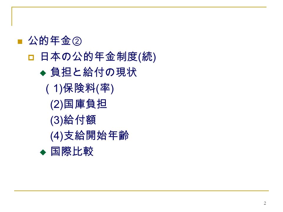 2 公的年金②  日本の公的年金制度 ( 続 )  負担と給付の現状 （ 1) 保険料 ( 率 ) (2) 国庫負担 (3) 給付額 (4) 支給開始年齢  国際比較