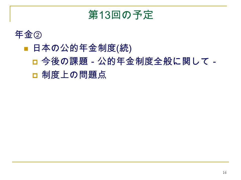 16 第 13 回の予定 年金② 日本の公的年金制度 ( 続 )  今後の課題－公的年金制度全般に関して－  制度上の問題点