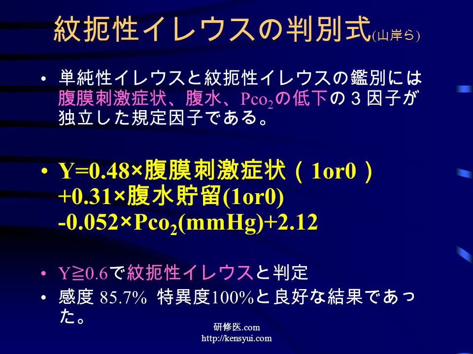 紋扼性イレウスの判別式 ( 山岸ら ) 単純性イレウスと紋扼性イレウスの鑑別には 腹膜刺激症状、腹水、 Pco 2 の低下の３因子が 独立した規定因子である。 Y=0.48× 腹膜刺激症状（ 1or0 ） +0.31× 腹水貯留 (1or0) ×Pco 2 (mmHg)+2.12 Y ≧ 0.6 で紋扼性イレウスと判定 感度 85.7% 特異度 100% と良好な結果であっ た。 研修医.com