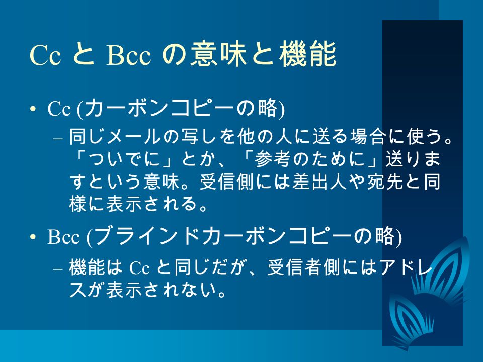 Cc と Bcc の意味と機能 Cc ( カーボンコピーの略 ) – 同じメールの写しを他の人に送る場合に使う。 「ついでに」とか、「参考のために」送りま すという意味。受信側には差出人や宛先と同 様に表示される。 Bcc ( ブラインドカーボンコピーの略 ) – 機能は Cc と同じだが、受信者側にはアドレ スが表示されない。