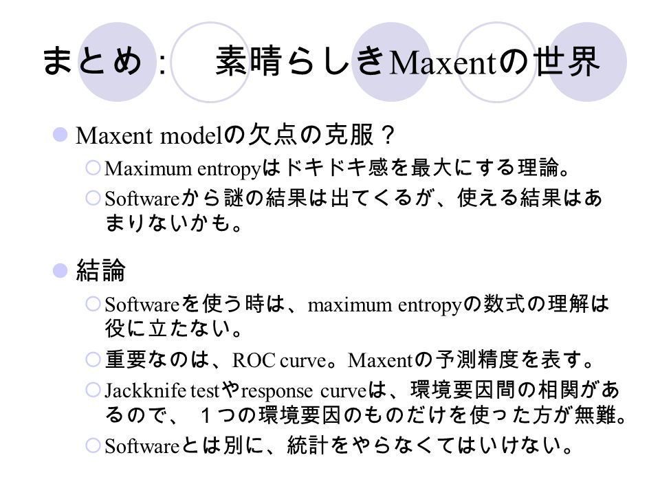 まとめ： 素晴らしき Maxent の世界 Maxent model の欠点の克服？  Maximum entropy はドキドキ感を最大にする理論。  Software から謎の結果は出てくるが、使える結果はあ まりないかも。 結論  Software を使う時は、 maximum entropy の数式の理解は 役に立たない。  重要なのは、 ROC curve 。 Maxent の予測精度を表す。  Jackknife test や response curve は、環境要因間の相関があ るので、 １つの環境要因のものだけを使った方が無難。  Software とは別に、統計をやらなくてはいけない。