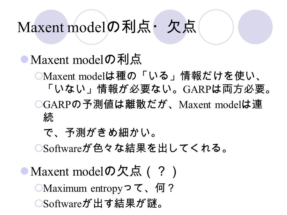Maxent model の利点・欠点 Maxent model の利点  Maxent model は種の「いる」情報だけを使い、 「いない」情報が必要ない。 GARP は両方必要。  GARP の予測値は離散だが、 Maxent model は連 続 で、予測がきめ細かい。  Software が色々な結果を出してくれる。 Maxent model の欠点（？）  Maximum entropy って、何？  Software が出す結果が謎。