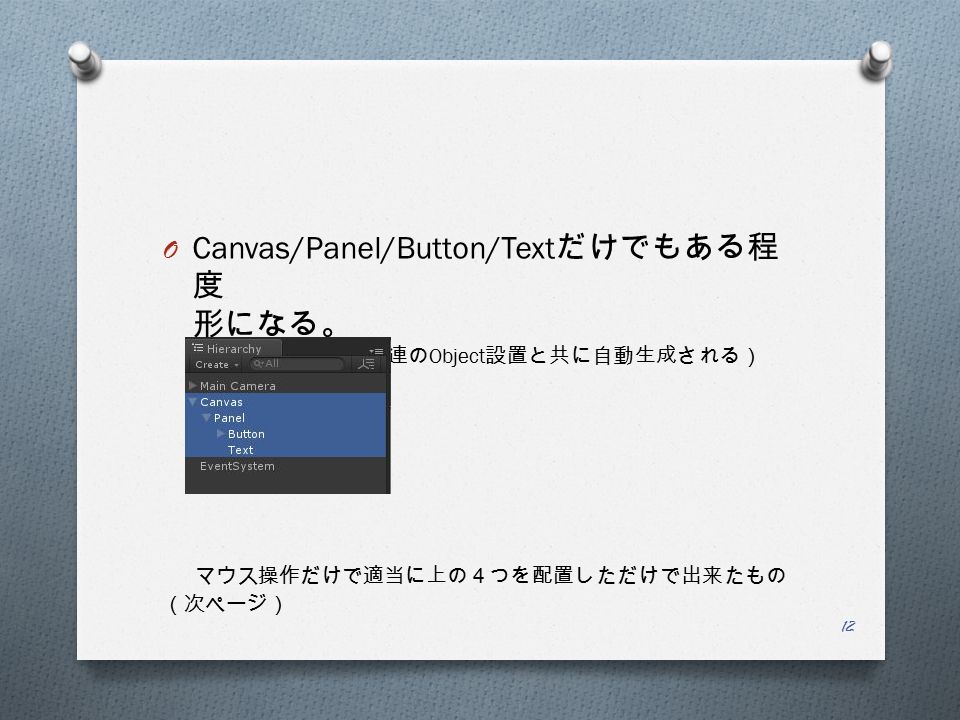 O Canvas/Panel/Button/Text だけでもある程 度 形になる。 （ EventSystem は UI 関連の Object 設置と共に自動生成される） マウス操作だけで適当に上の４つを配置しただけで出来たもの （次ページ） 12