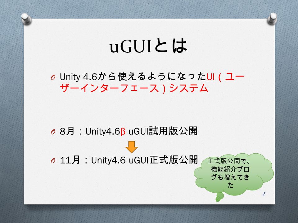 uGUI とは O Unity 4.6 から使えるようになった UI （ユー ザーインターフェース）システム O 8 月： Unity4.6 β uGUI 試用版公開 O 11 月： Unity4.6 uGUI 正式版公開 正式版公開で、 機能紹介ブロ グも増えてき た 2