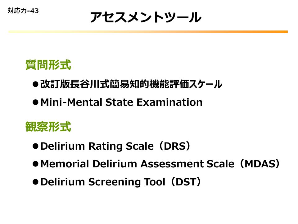 アセスメントツール 対応力-43 質問形式 改訂版長谷川式簡易知的機能評価スケール Mini-Mental State Examination 観察形式 Delirium Rating Scale（DRS） Memorial Delirium Assessment Scale（MDAS） Delirium Screening Tool（DST）