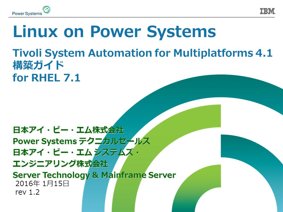 Tivoli System Automation for Multiplatforms 4.1 構築ガイド for RHEL 7.1 日本アイ・ビー・エム株式会社 Power Systems テクニカルセールス 日本アイ・ビー・エム システムズ・ エンジニアリング株式会社 Server Technology & Mainframe Server 2016年 1月15日 rev 1.2 Linux on Power Systems