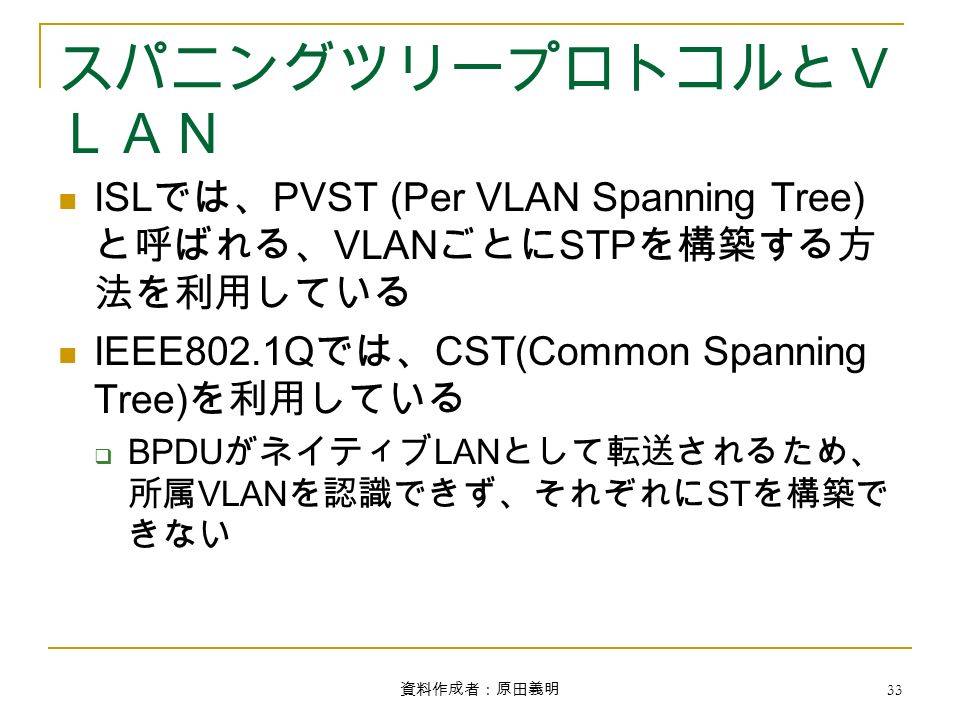 資料作成者：原田義明 33 スパニングツリープロトコルとＶ ＬＡＮ ISL では、 PVST (Per VLAN Spanning Tree) と呼ばれる、 VLAN ごとに STP を構築する方 法を利用している IEEE802.1Q では、 CST(Common Spanning Tree) を利用している  BPDU がネイティブ LAN として転送されるため、 所属 VLAN を認識できず、それぞれに ST を構築で きない