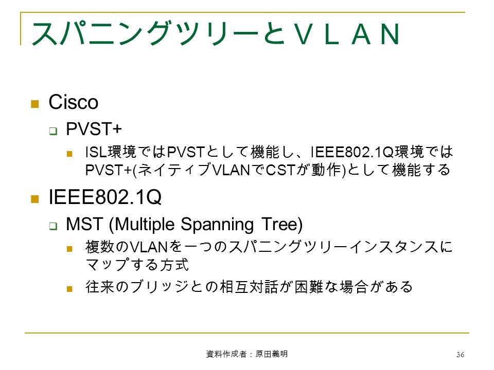 資料作成者：原田義明 36 スパニングツリーとＶＬＡＮ Cisco  PVST+ ISL 環境では PVST として機能し、 IEEE802.1Q 環境では PVST+( ネイティブ VLAN で CST が動作 ) として機能する IEEE802.1Q  MST (Multiple Spanning Tree) 複数の VLAN を一つのスパニングツリーインスタンスに マップする方式 往来のブリッジとの相互対話が困難な場合がある