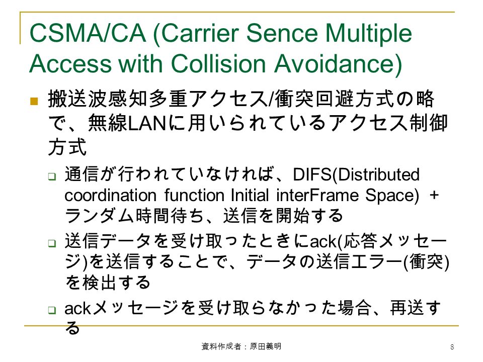 資料作成者：原田義明 8 CSMA/CA (Carrier Sence Multiple Access with Collision Avoidance) 搬送波感知多重アクセス / 衝突回避方式の略 で、無線 LAN に用いられているアクセス制御 方式  通信が行われていなければ、 DIFS(Distributed coordination function Initial interFrame Space) ＋ ランダム時間待ち、送信を開始する  送信データを受け取ったときに ack( 応答メッセー ジ ) を送信することで、データの送信エラー ( 衝突 ) を検出する  ack メッセージを受け取らなかった場合、再送す る