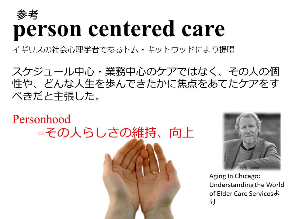 参考 person centered care イギリスの社会心理学者であるトム・キットウッドにより提唱 Aging In Chicago: Understanding the World of Elder Care Services よ り スケジュール中心・業務中心のケアではなく、その人の個 性や、どんな人生を歩んできたかに焦点をあてたケアをす べきだと主張した。 Personhood = その人らしさの維持、向上 参考
