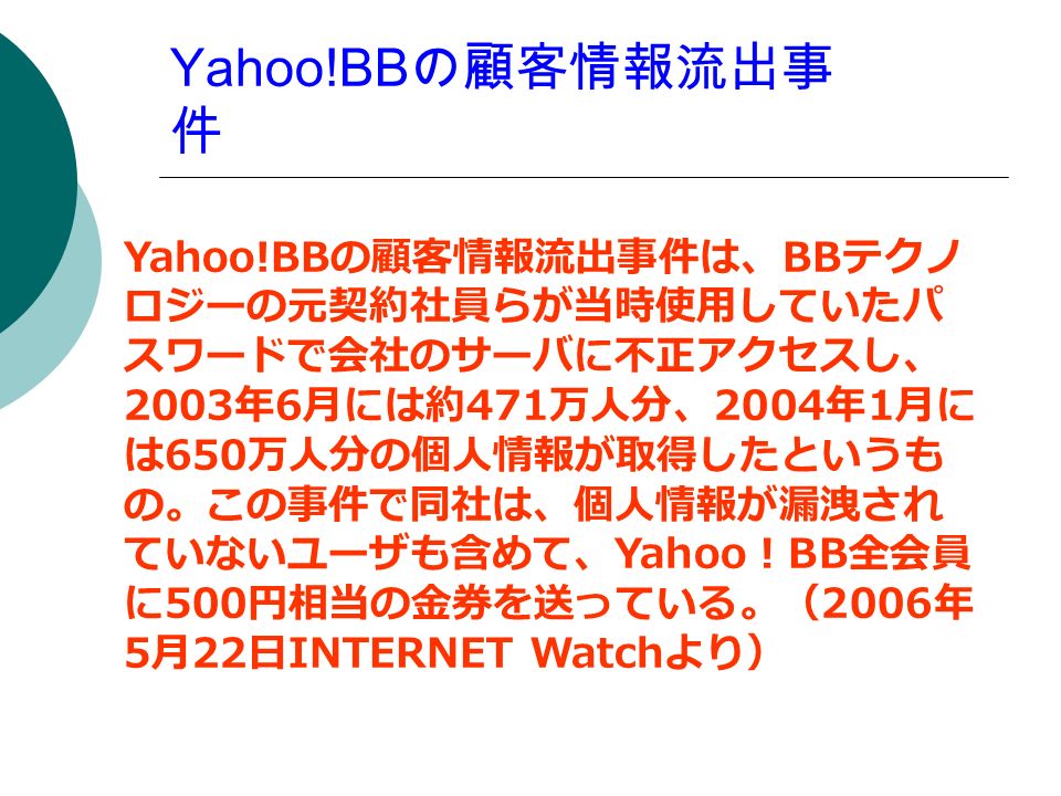 Yahoo!BB の顧客情報流出事 件 Yahoo!BB の顧客情報流出事件は、 BB テクノ ロジーの元契約社員らが当時使用していたパ スワードで会社のサーバに不正アクセスし、 2003 年 6 月には約 471 万人分、 2004 年 1 月に は 650 万人分の個人情報が取得したというも の。この事件で同社は、個人情報が漏洩され ていないユーザも含めて、 Yahoo ！ BB 全会員 に 500 円相当の金券を送っている。（ 2006 年 5 月 22 日 INTERNET Watch より）