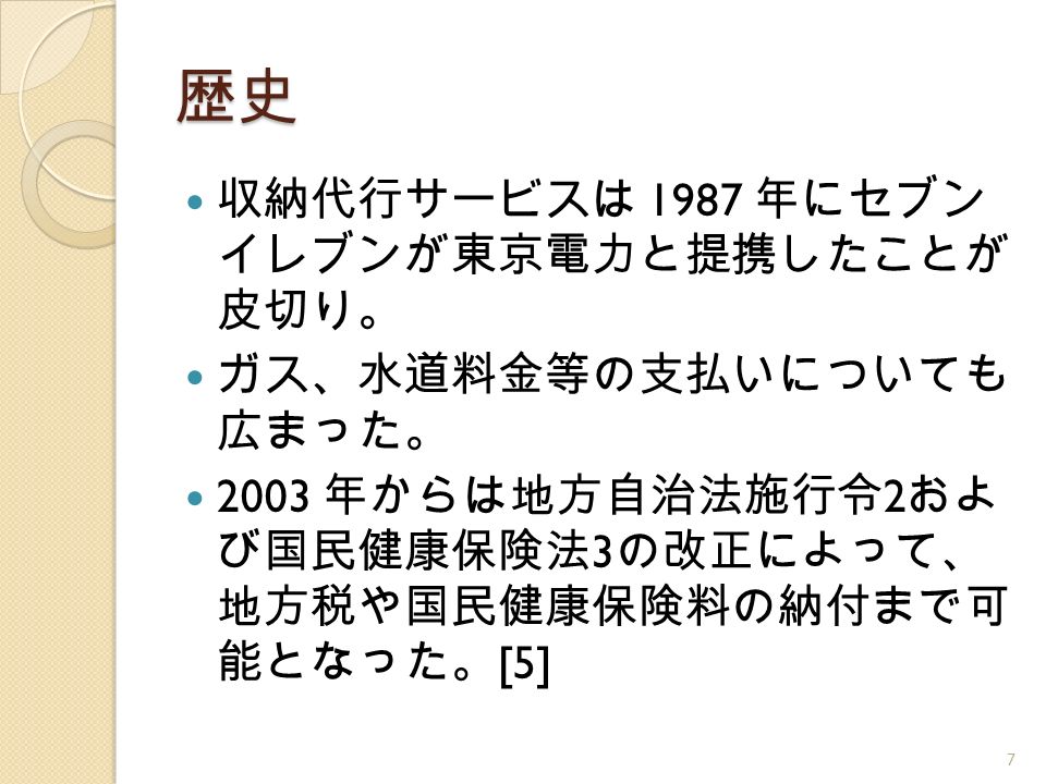 歴史 収納代行サービスは 1987 年にセブン イレブンが東京電力と提携したことが 皮切り。 ガス、水道料金等の支払いについても 広まった。 2003 年からは地方自治法施行令 2 およ び国民健康保険法 3 の改正によって、 地方税や国民健康保険料の納付まで可 能となった。 [5] 7