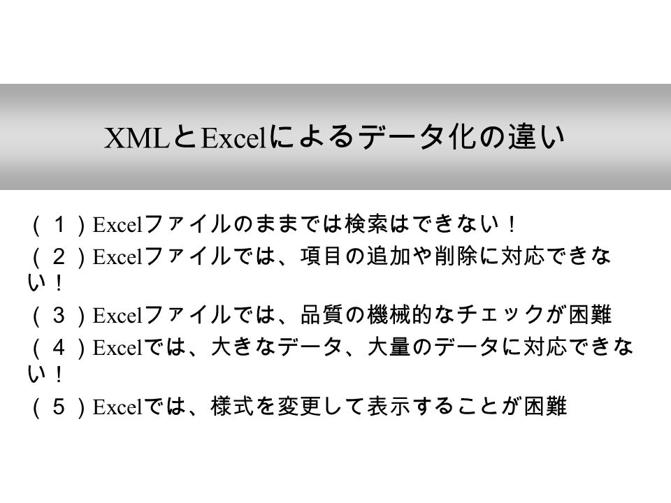 XML と Excel によるデータ化の違い （１） Excel ファイルのままでは検索はできない！ （２） Excel ファイルでは、項目の追加や削除に対応できな い！ （３） Excel ファイルでは、品質の機械的なチェックが困難 （４） Excel では、大きなデータ、大量のデータに対応できな い！ （５） Excel では、様式を変更して表示することが困難