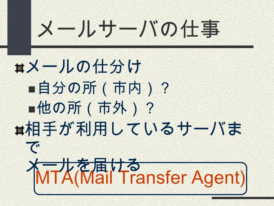 メールサーバの仕事 MTA(Mail Transfer Agent) メールの仕分け 自分の所（市内）？ 他の所（市外）？ 相手が利用しているサーバま で メールを届ける